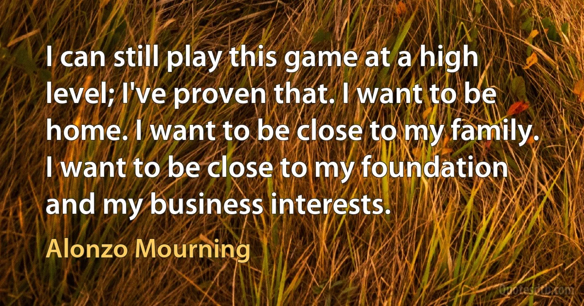 I can still play this game at a high level; I've proven that. I want to be home. I want to be close to my family. I want to be close to my foundation and my business interests. (Alonzo Mourning)