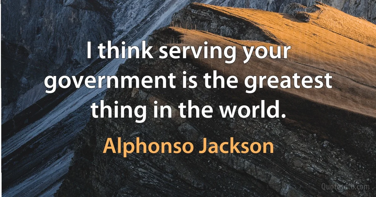 I think serving your government is the greatest thing in the world. (Alphonso Jackson)