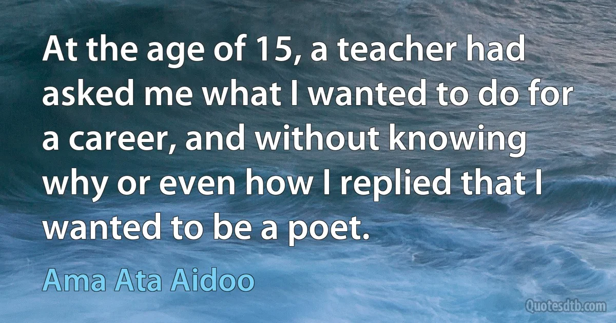 At the age of 15, a teacher had asked me what I wanted to do for a career, and without knowing why or even how I replied that I wanted to be a poet. (Ama Ata Aidoo)