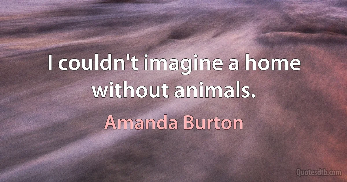 I couldn't imagine a home without animals. (Amanda Burton)