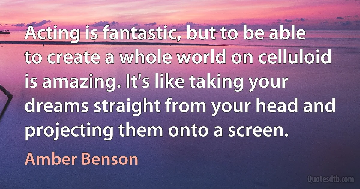 Acting is fantastic, but to be able to create a whole world on celluloid is amazing. It's like taking your dreams straight from your head and projecting them onto a screen. (Amber Benson)