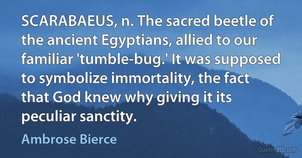 SCARABAEUS, n. The sacred beetle of the ancient Egyptians, allied to our familiar 'tumble-bug.' It was supposed to symbolize immortality, the fact that God knew why giving it its peculiar sanctity. (Ambrose Bierce)