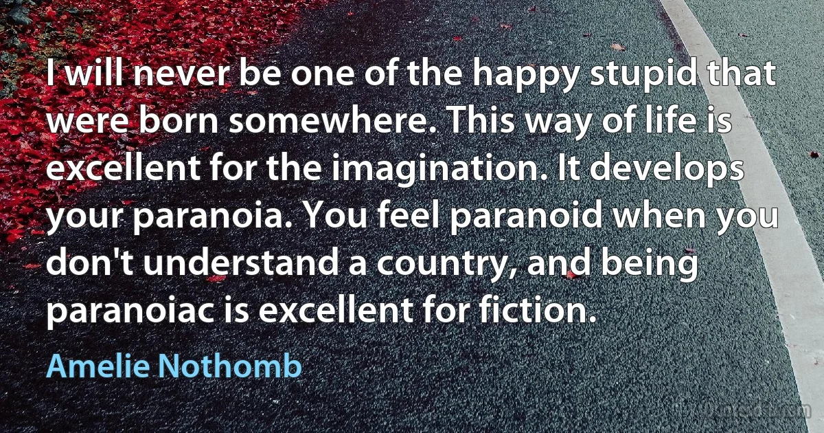 I will never be one of the happy stupid that were born somewhere. This way of life is excellent for the imagination. It develops your paranoia. You feel paranoid when you don't understand a country, and being paranoiac is excellent for fiction. (Amelie Nothomb)