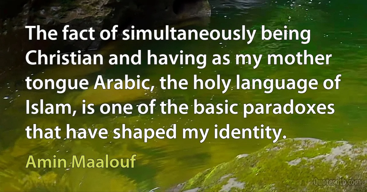 The fact of simultaneously being Christian and having as my mother tongue Arabic, the holy language of Islam, is one of the basic paradoxes that have shaped my identity. (Amin Maalouf)