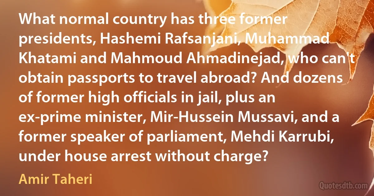 What normal country has three former presidents, Hashemi Rafsanjani, Muhammad Khatami and Mahmoud Ahmadinejad, who can't obtain passports to travel abroad? And dozens of former high officials in jail, plus an ex-prime minister, Mir-Hussein Mussavi, and a former speaker of parliament, Mehdi Karrubi, under house arrest without charge? (Amir Taheri)