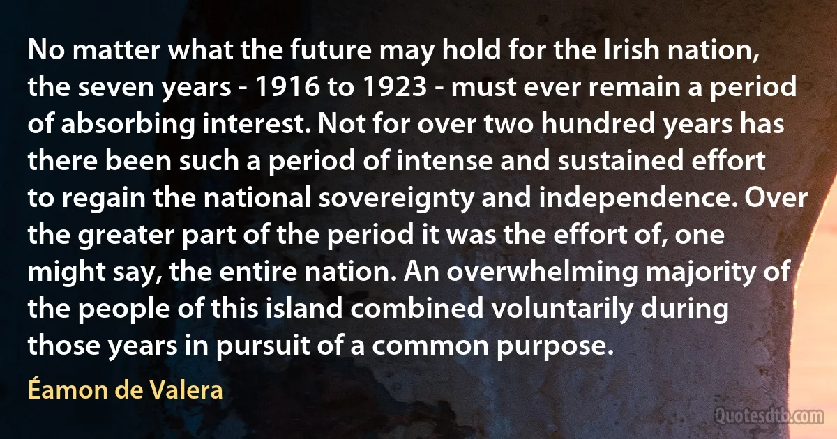 No matter what the future may hold for the Irish nation, the seven years - 1916 to 1923 - must ever remain a period of absorbing interest. Not for over two hundred years has there been such a period of intense and sustained effort to regain the national sovereignty and independence. Over the greater part of the period it was the effort of, one might say, the entire nation. An overwhelming majority of the people of this island combined voluntarily during those years in pursuit of a common purpose. (Éamon de Valera)