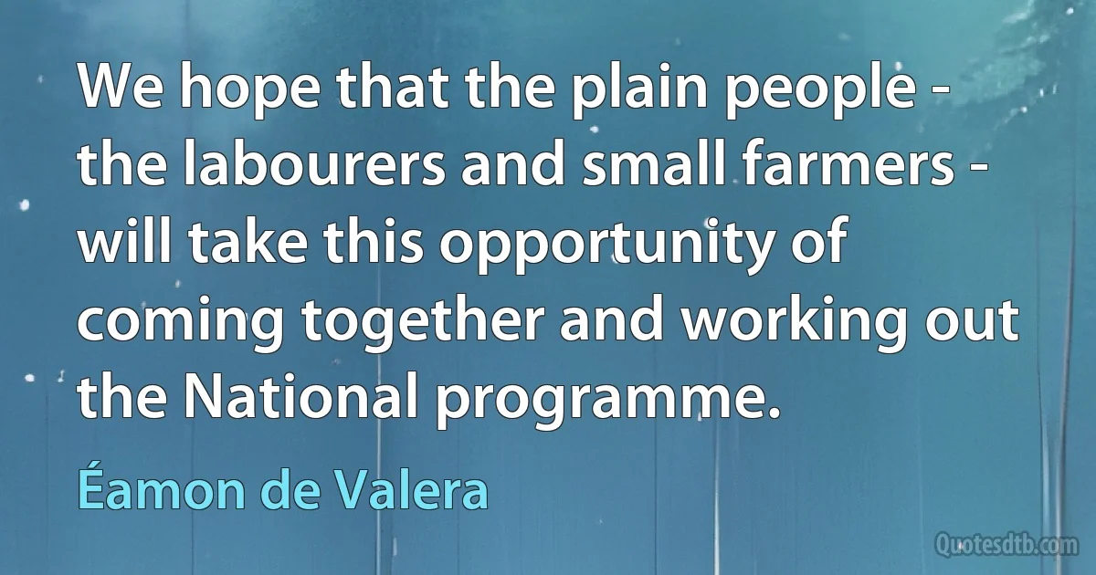 We hope that the plain people - the labourers and small farmers - will take this opportunity of coming together and working out the National programme. (Éamon de Valera)