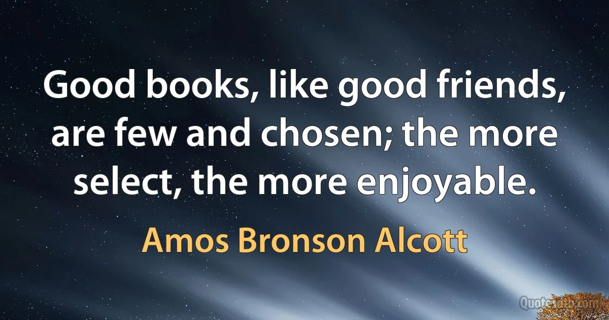 Good books, like good friends, are few and chosen; the more select, the more enjoyable. (Amos Bronson Alcott)