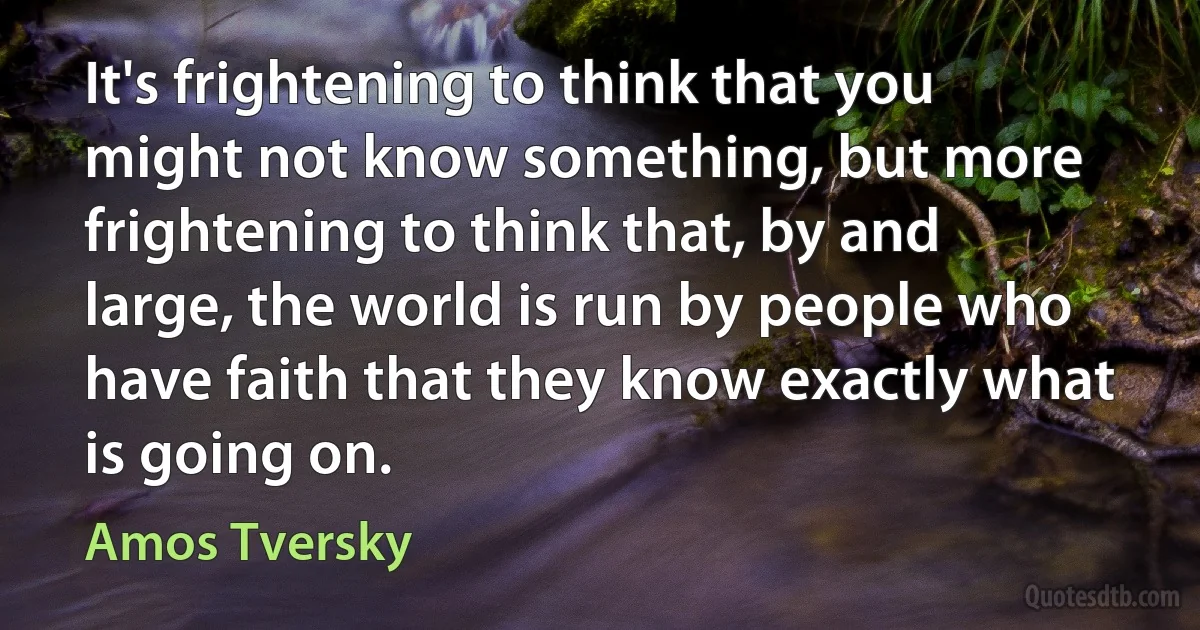 It's frightening to think that you might not know something, but more frightening to think that, by and large, the world is run by people who have faith that they know exactly what is going on. (Amos Tversky)