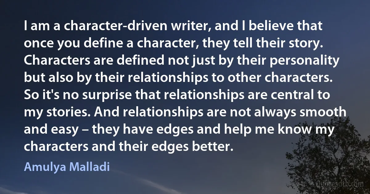 I am a character-driven writer, and I believe that once you define a character, they tell their story. Characters are defined not just by their personality but also by their relationships to other characters. So it's no surprise that relationships are central to my stories. And relationships are not always smooth and easy – they have edges and help me know my characters and their edges better. (Amulya Malladi)