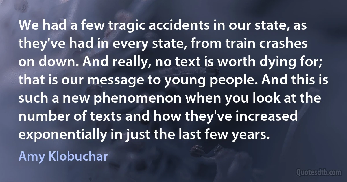 We had a few tragic accidents in our state, as they've had in every state, from train crashes on down. And really, no text is worth dying for; that is our message to young people. And this is such a new phenomenon when you look at the number of texts and how they've increased exponentially in just the last few years. (Amy Klobuchar)