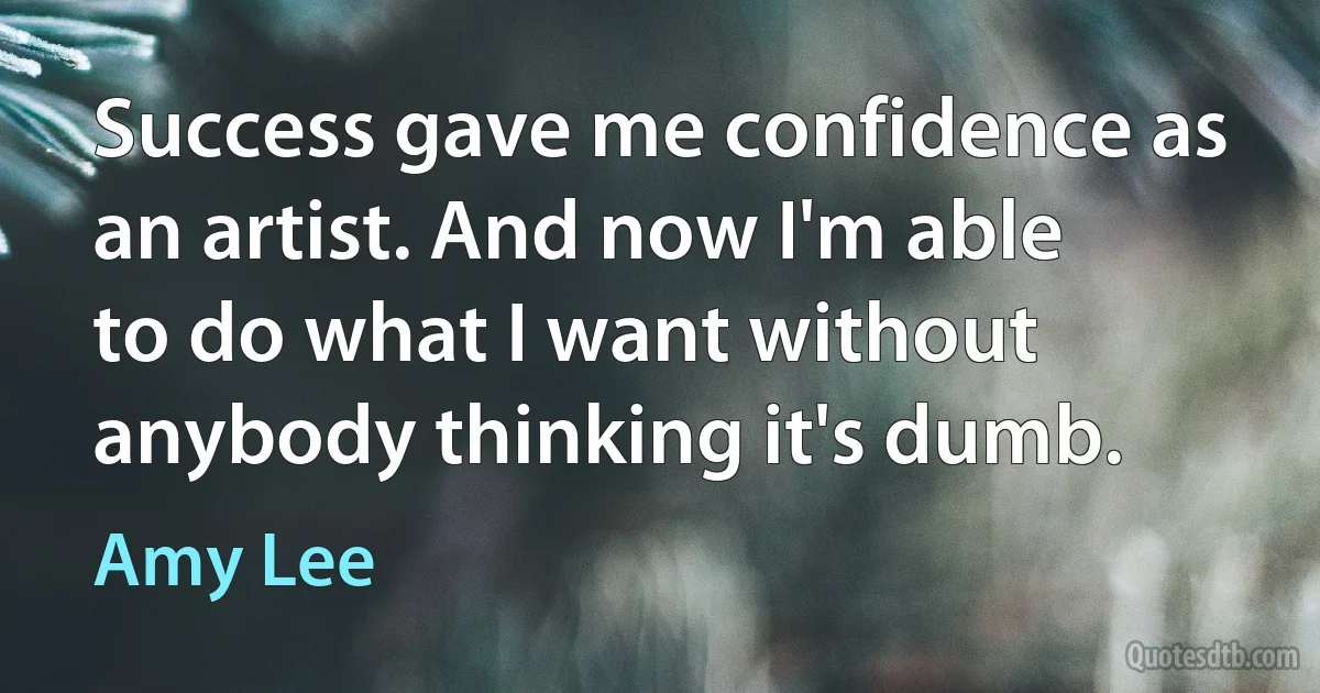 Success gave me confidence as an artist. And now I'm able to do what I want without anybody thinking it's dumb. (Amy Lee)