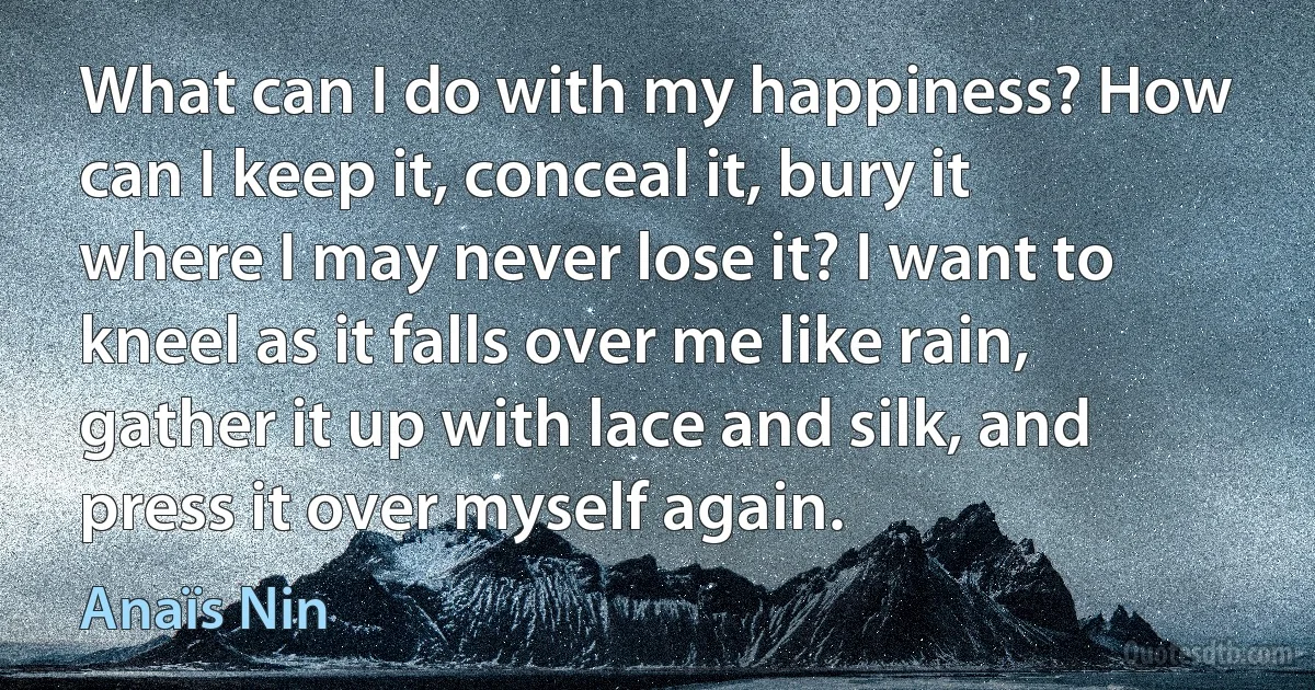 What can I do with my happiness? How can I keep it, conceal it, bury it where I may never lose it? I want to kneel as it falls over me like rain, gather it up with lace and silk, and press it over myself again. (Anaïs Nin)