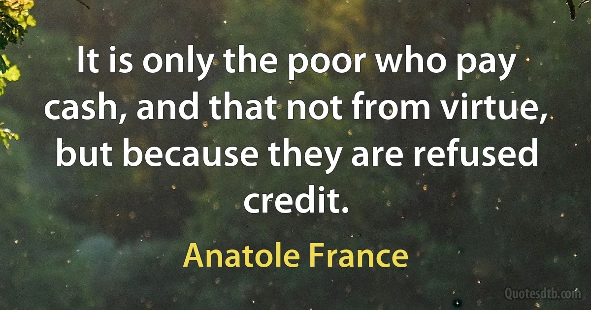 It is only the poor who pay cash, and that not from virtue, but because they are refused credit. (Anatole France)