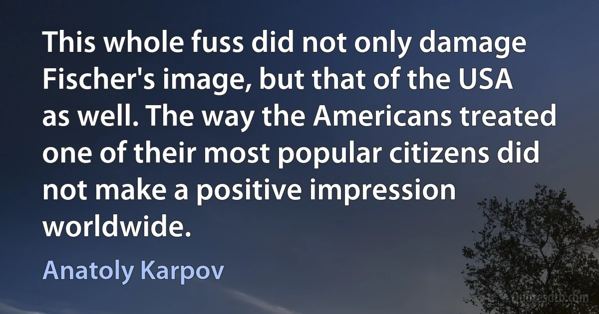 This whole fuss did not only damage Fischer's image, but that of the USA as well. The way the Americans treated one of their most popular citizens did not make a positive impression worldwide. (Anatoly Karpov)