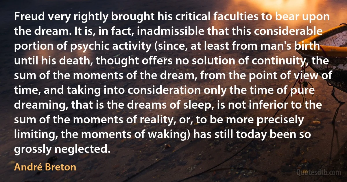 Freud very rightly brought his critical faculties to bear upon the dream. It is, in fact, inadmissible that this considerable portion of psychic activity (since, at least from man's birth until his death, thought offers no solution of continuity, the sum of the moments of the dream, from the point of view of time, and taking into consideration only the time of pure dreaming, that is the dreams of sleep, is not inferior to the sum of the moments of reality, or, to be more precisely limiting, the moments of waking) has still today been so grossly neglected. (André Breton)