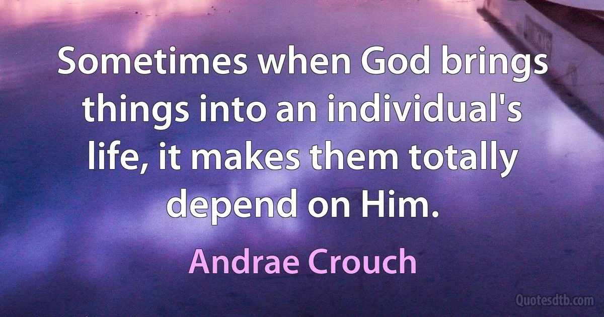 Sometimes when God brings things into an individual's life, it makes them totally depend on Him. (Andrae Crouch)