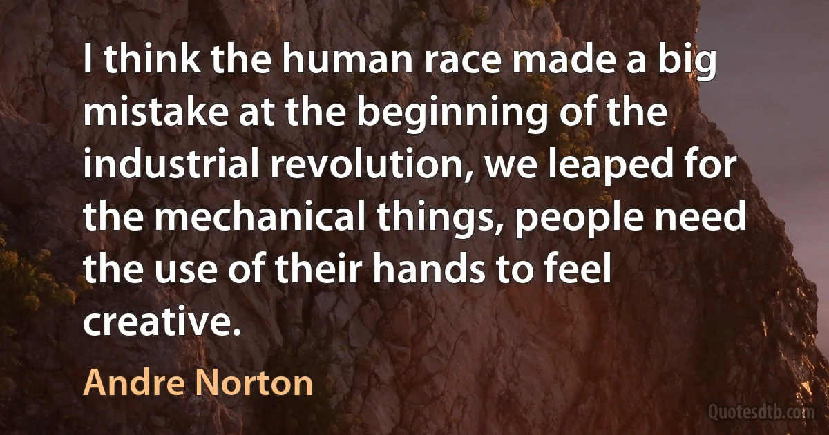 I think the human race made a big mistake at the beginning of the industrial revolution, we leaped for the mechanical things, people need the use of their hands to feel creative. (Andre Norton)