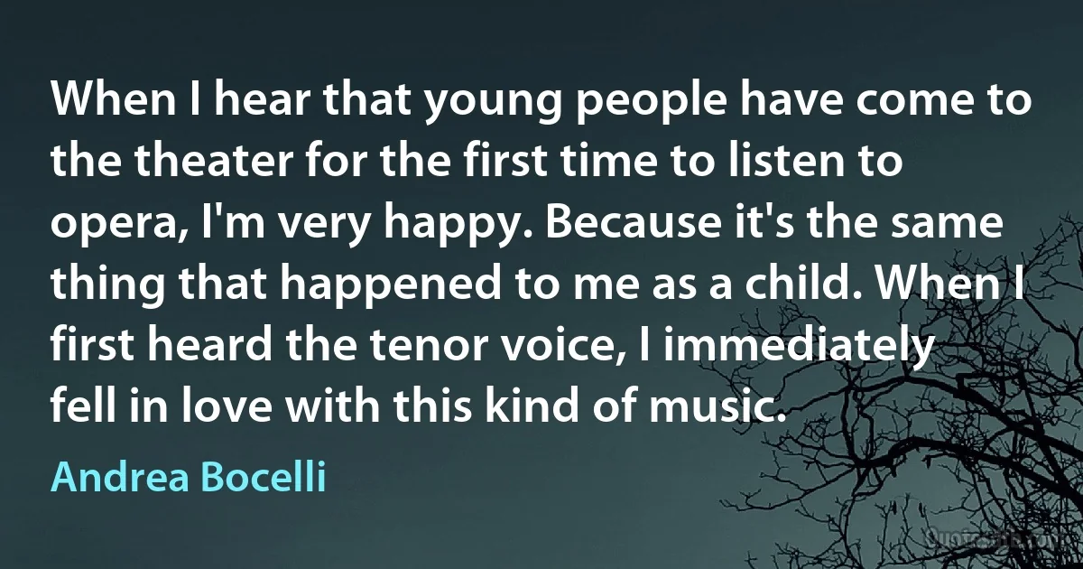 When I hear that young people have come to the theater for the first time to listen to opera, I'm very happy. Because it's the same thing that happened to me as a child. When I first heard the tenor voice, I immediately fell in love with this kind of music. (Andrea Bocelli)