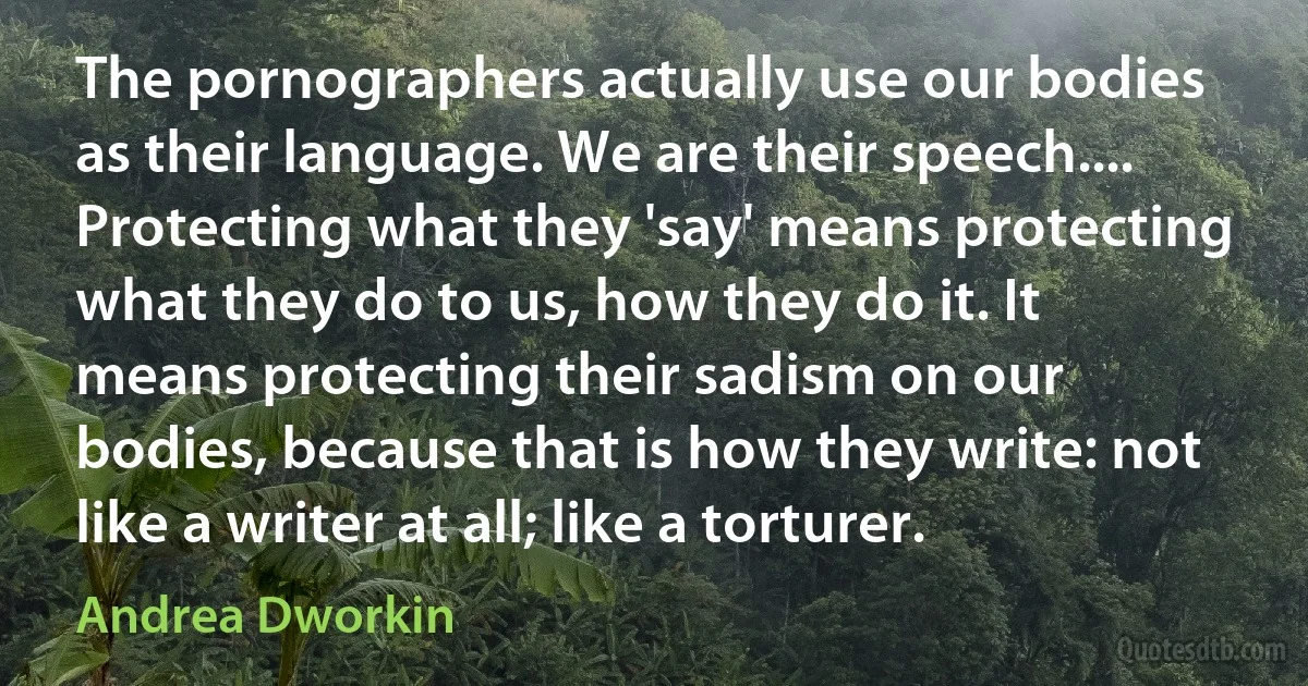 The pornographers actually use our bodies as their language. We are their speech.... Protecting what they 'say' means protecting what they do to us, how they do it. It means protecting their sadism on our bodies, because that is how they write: not like a writer at all; like a torturer. (Andrea Dworkin)