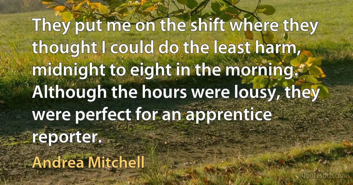 They put me on the shift where they thought I could do the least harm, midnight to eight in the morning. Although the hours were lousy, they were perfect for an apprentice reporter. (Andrea Mitchell)