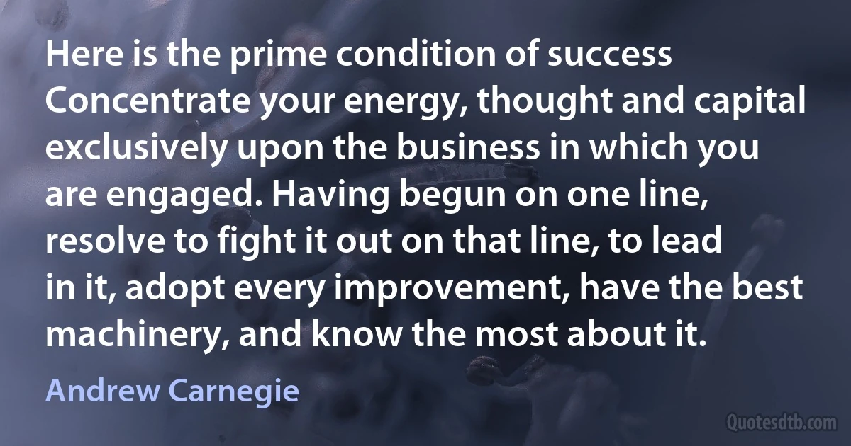 Here is the prime condition of success Concentrate your energy, thought and capital exclusively upon the business in which you are engaged. Having begun on one line, resolve to fight it out on that line, to lead in it, adopt every improvement, have the best machinery, and know the most about it. (Andrew Carnegie)