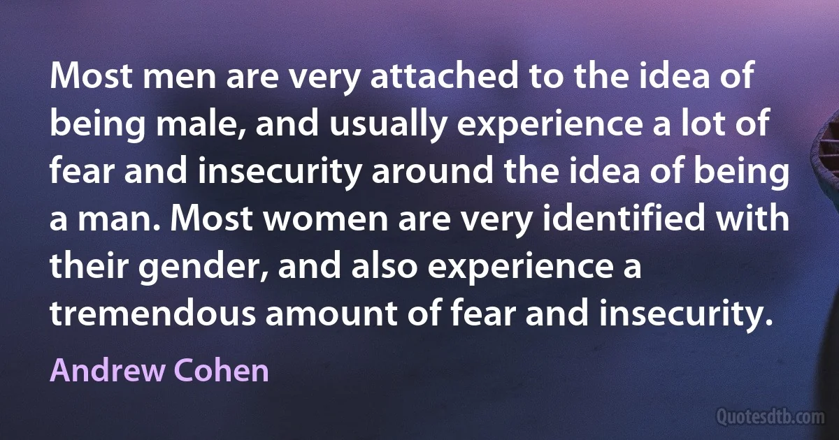 Most men are very attached to the idea of being male, and usually experience a lot of fear and insecurity around the idea of being a man. Most women are very identified with their gender, and also experience a tremendous amount of fear and insecurity. (Andrew Cohen)