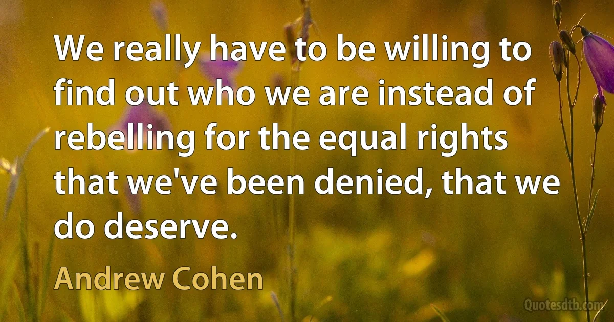 We really have to be willing to find out who we are instead of rebelling for the equal rights that we've been denied, that we do deserve. (Andrew Cohen)