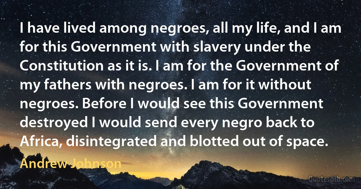 I have lived among negroes, all my life, and I am for this Government with slavery under the Constitution as it is. I am for the Government of my fathers with negroes. I am for it without negroes. Before I would see this Government destroyed I would send every negro back to Africa, disintegrated and blotted out of space. (Andrew Johnson)