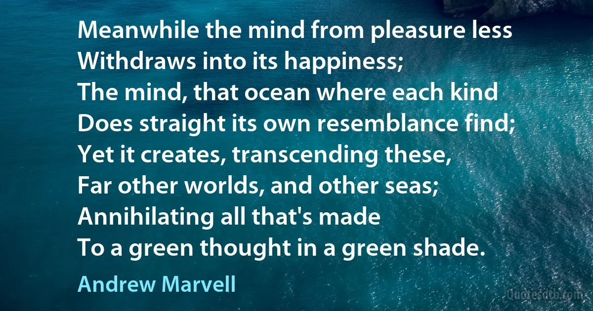 Meanwhile the mind from pleasure less
Withdraws into its happiness;
The mind, that ocean where each kind
Does straight its own resemblance find;
Yet it creates, transcending these,
Far other worlds, and other seas;
Annihilating all that's made
To a green thought in a green shade. (Andrew Marvell)