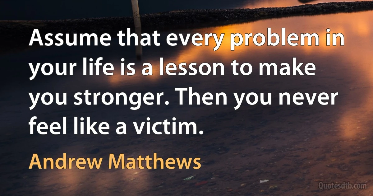 Assume that every problem in your life is a lesson to make you stronger. Then you never feel like a victim. (Andrew Matthews)