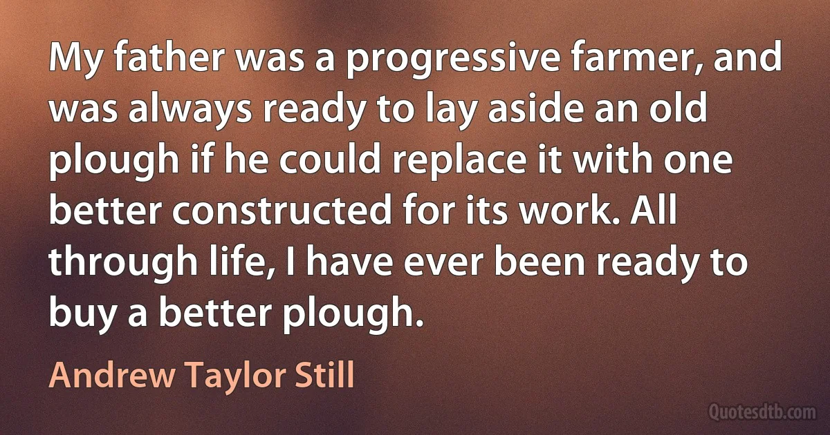 My father was a progressive farmer, and was always ready to lay aside an old plough if he could replace it with one better constructed for its work. All through life, I have ever been ready to buy a better plough. (Andrew Taylor Still)