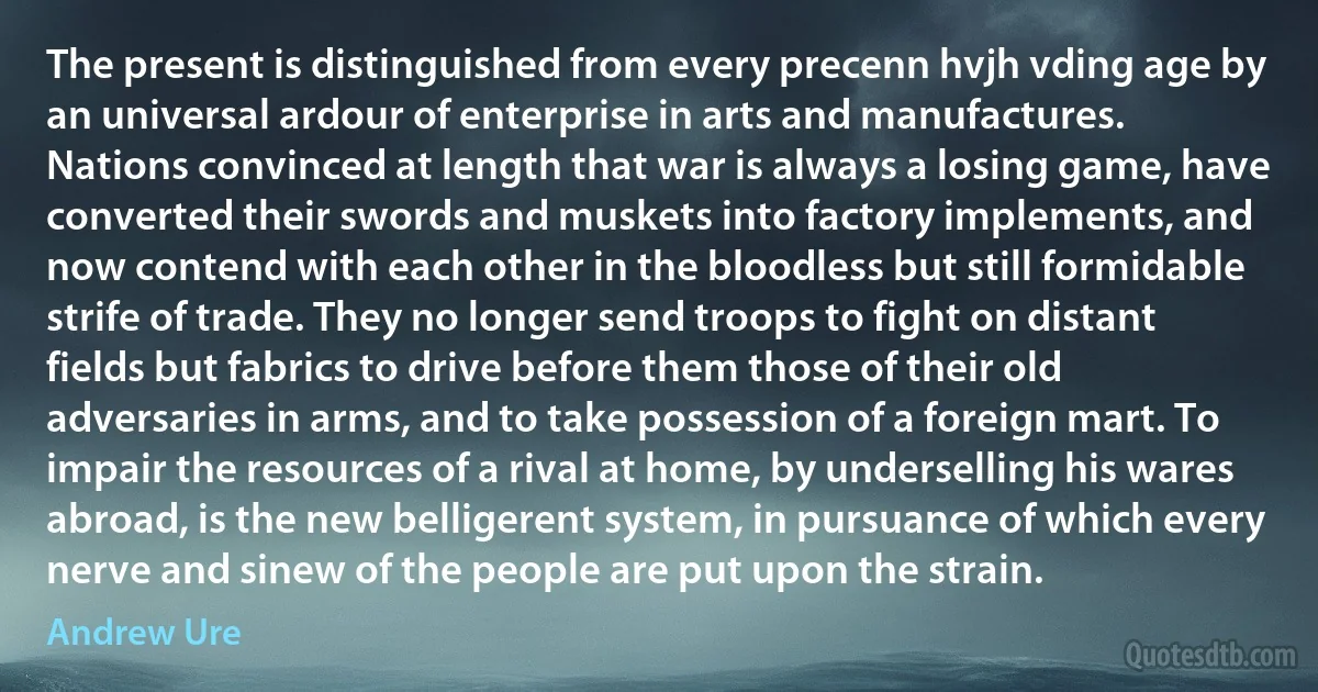 The present is distinguished from every precenn hvjh vding age by an universal ardour of enterprise in arts and manufactures. Nations convinced at length that war is always a losing game, have converted their swords and muskets into factory implements, and now contend with each other in the bloodless but still formidable strife of trade. They no longer send troops to fight on distant fields but fabrics to drive before them those of their old adversaries in arms, and to take possession of a foreign mart. To impair the resources of a rival at home, by underselling his wares abroad, is the new belligerent system, in pursuance of which every nerve and sinew of the people are put upon the strain. (Andrew Ure)