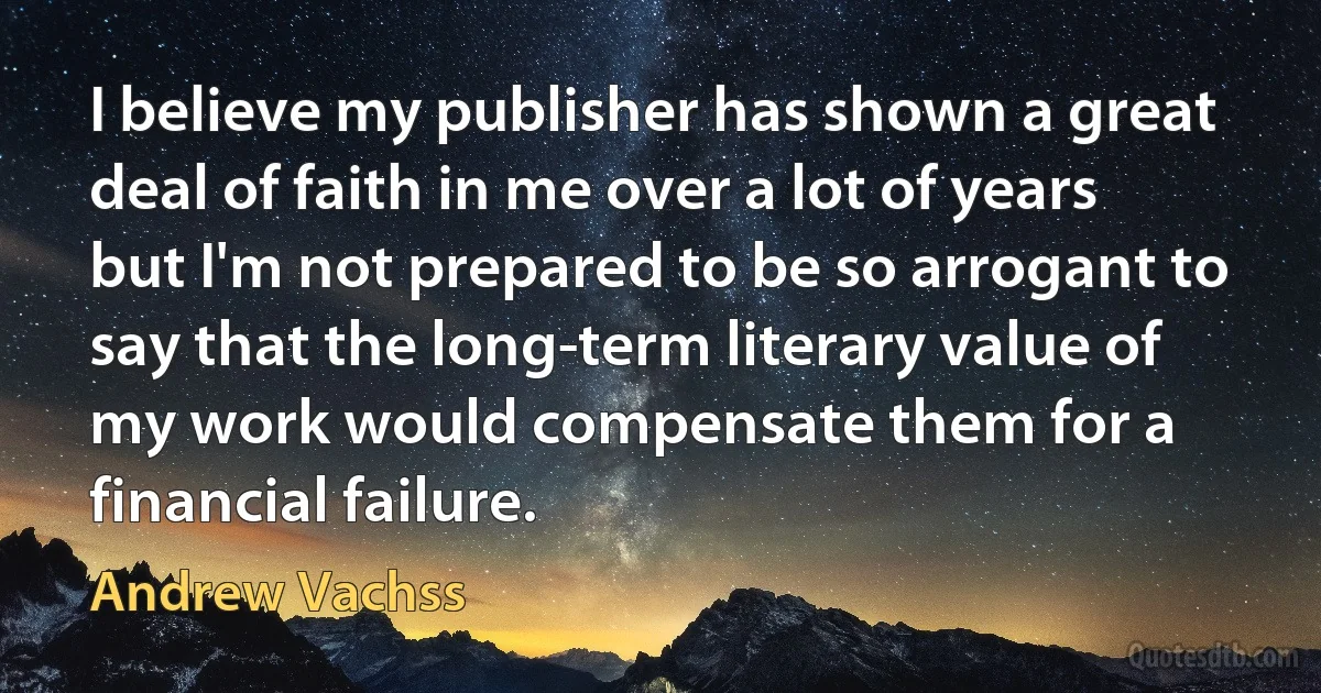 I believe my publisher has shown a great deal of faith in me over a lot of years but I'm not prepared to be so arrogant to say that the long-term literary value of my work would compensate them for a financial failure. (Andrew Vachss)