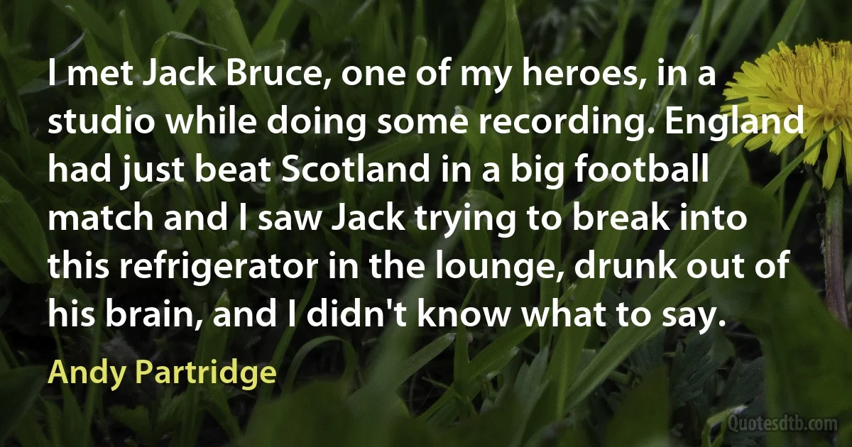 I met Jack Bruce, one of my heroes, in a studio while doing some recording. England had just beat Scotland in a big football match and I saw Jack trying to break into this refrigerator in the lounge, drunk out of his brain, and I didn't know what to say. (Andy Partridge)