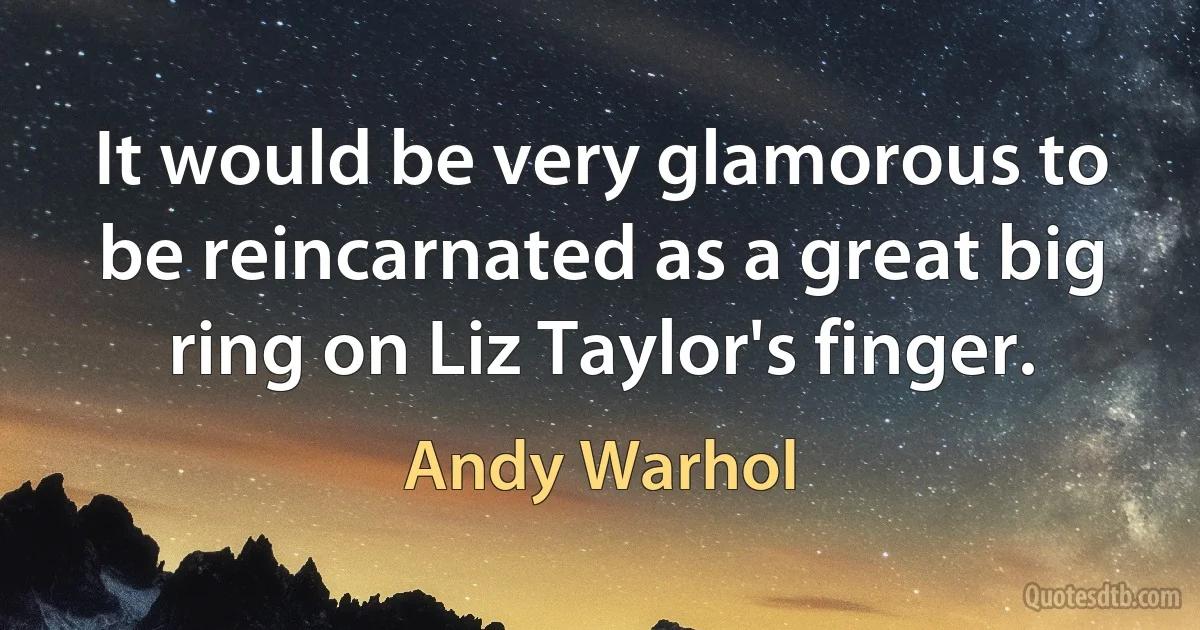 It would be very glamorous to be reincarnated as a great big ring on Liz Taylor's finger. (Andy Warhol)