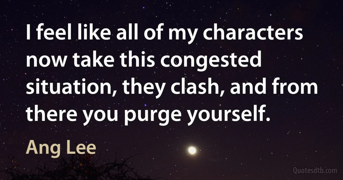 I feel like all of my characters now take this congested situation, they clash, and from there you purge yourself. (Ang Lee)