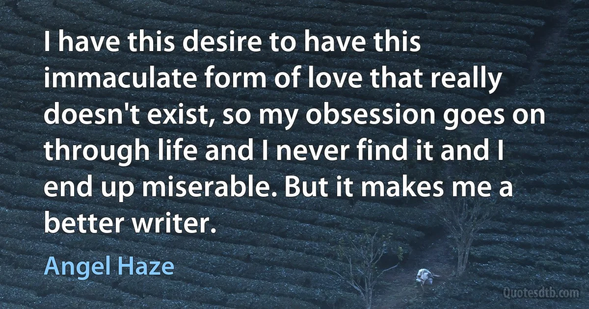 I have this desire to have this immaculate form of love that really doesn't exist, so my obsession goes on through life and I never find it and I end up miserable. But it makes me a better writer. (Angel Haze)