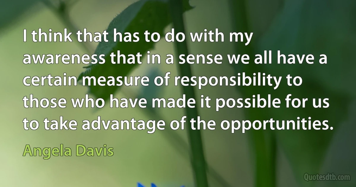 I think that has to do with my awareness that in a sense we all have a certain measure of responsibility to those who have made it possible for us to take advantage of the opportunities. (Angela Davis)