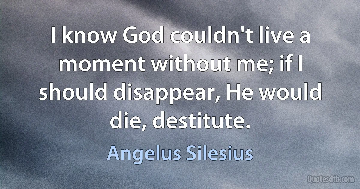 I know God couldn't live a moment without me; if I should disappear, He would die, destitute. (Angelus Silesius)