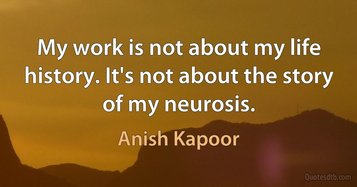 My work is not about my life history. It's not about the story of my neurosis. (Anish Kapoor)