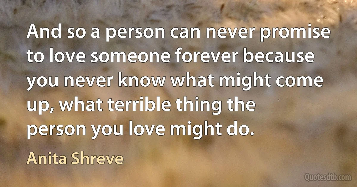 And so a person can never promise to love someone forever because you never know what might come up, what terrible thing the person you love might do. (Anita Shreve)