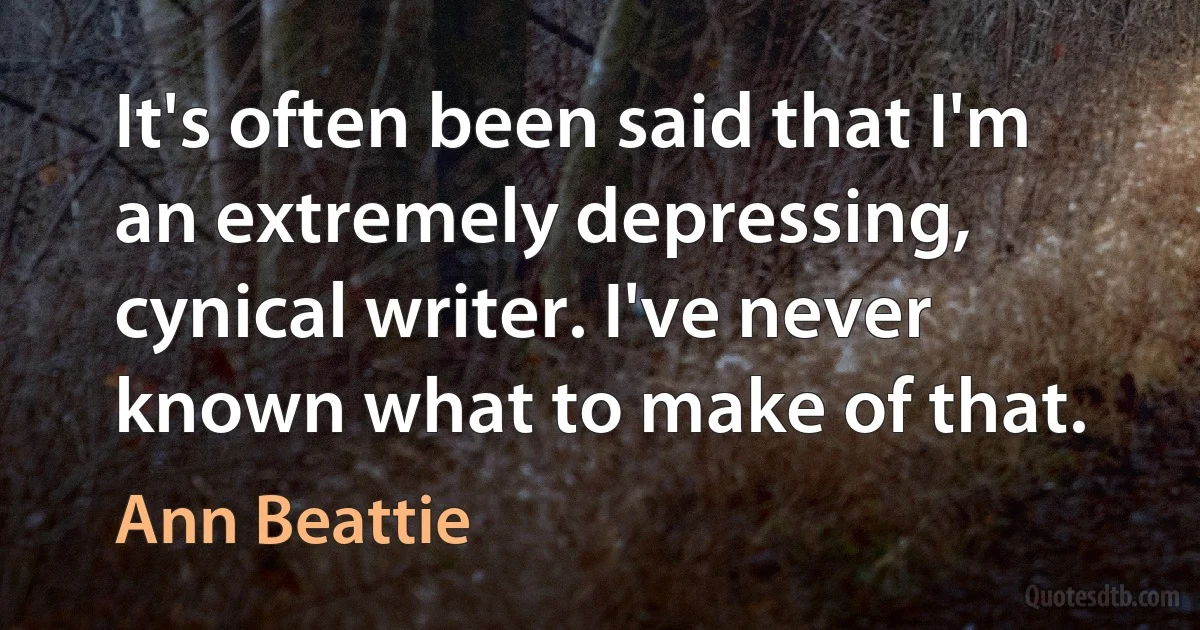 It's often been said that I'm an extremely depressing, cynical writer. I've never known what to make of that. (Ann Beattie)