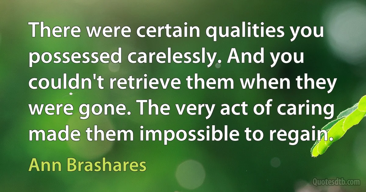 There were certain qualities you possessed carelessly. And you couldn't retrieve them when they were gone. The very act of caring made them impossible to regain. (Ann Brashares)