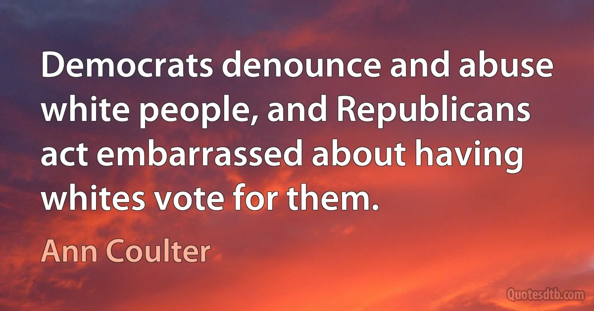 Democrats denounce and abuse white people, and Republicans act embarrassed about having whites vote for them. (Ann Coulter)