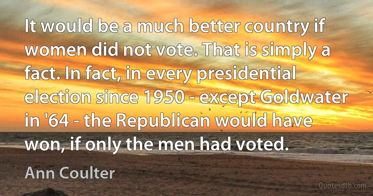 It would be a much better country if women did not vote. That is simply a fact. In fact, in every presidential election since 1950 - except Goldwater in '64 - the Republican would have won, if only the men had voted. (Ann Coulter)