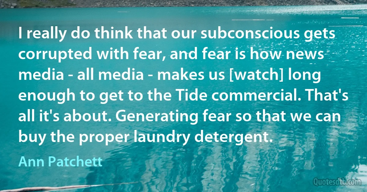 I really do think that our subconscious gets corrupted with fear, and fear is how news media - all media - makes us [watch] long enough to get to the Tide commercial. That's all it's about. Generating fear so that we can buy the proper laundry detergent. (Ann Patchett)