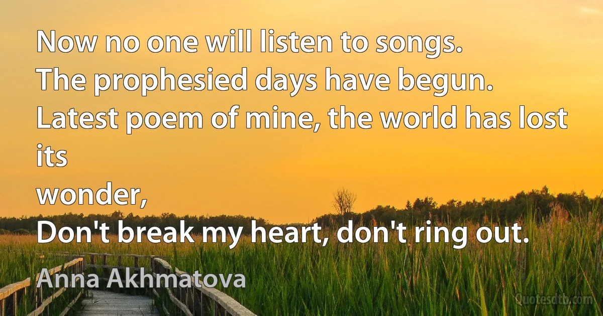 Now no one will listen to songs.
The prophesied days have begun.
Latest poem of mine, the world has lost its
wonder,
Don't break my heart, don't ring out. (Anna Akhmatova)