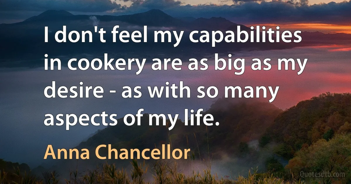 I don't feel my capabilities in cookery are as big as my desire - as with so many aspects of my life. (Anna Chancellor)