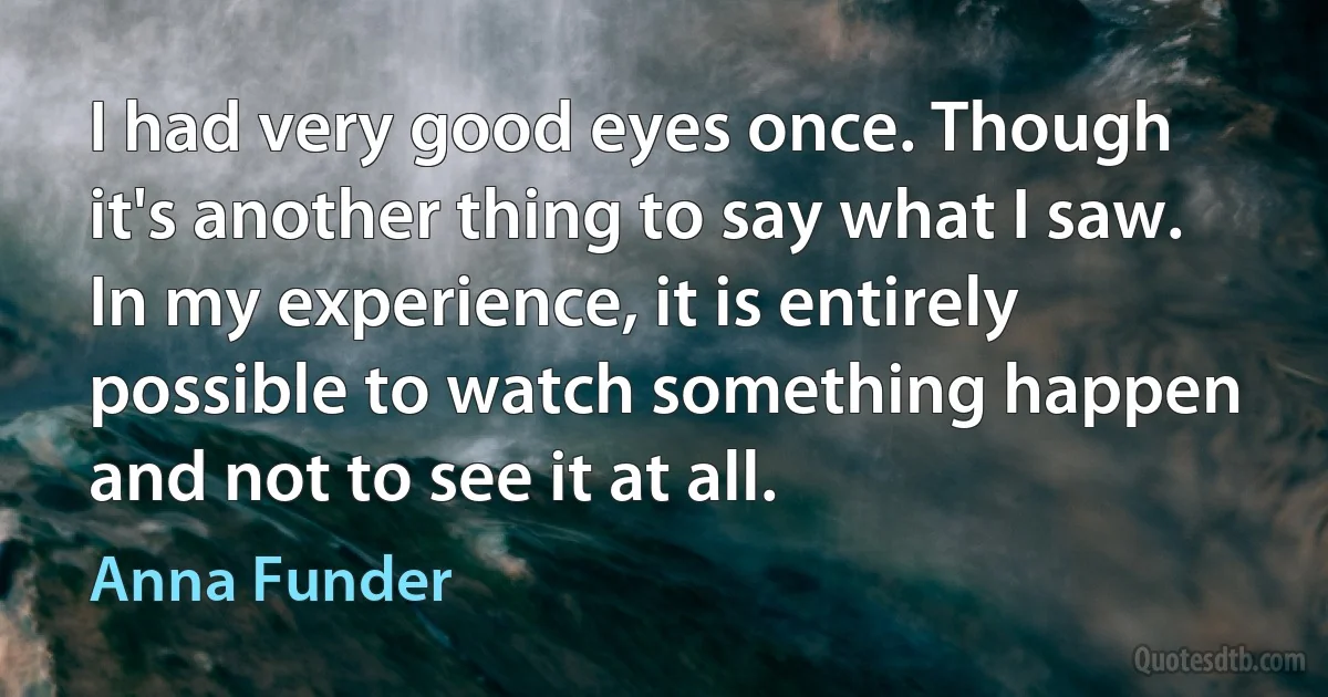 I had very good eyes once. Though it's another thing to say what I saw. In my experience, it is entirely possible to watch something happen and not to see it at all. (Anna Funder)